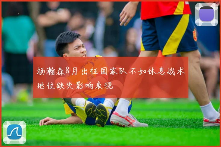 杨瀚森8月出征国家队不如休息战术地位缺失影响表现