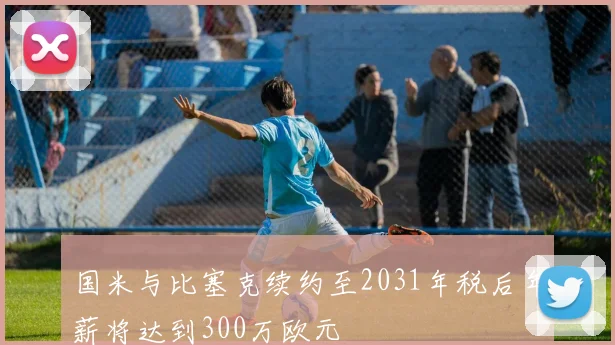 国米与比塞克续约至2031年税后年薪将达到300万欧元