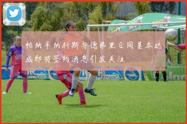 帕纳辛纳科斯与德弗里合同基本达成即将签约消息引发关注