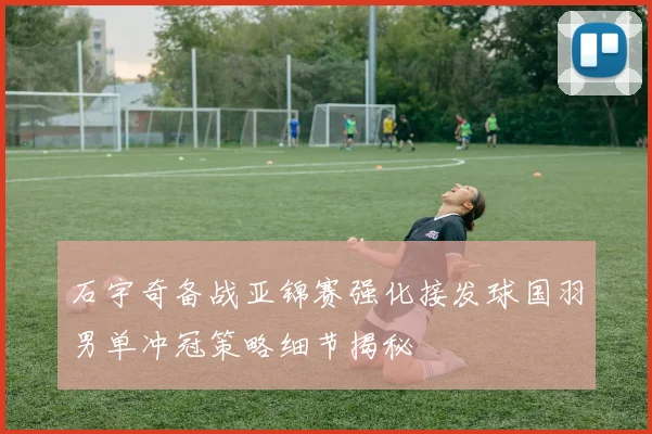 石宇奇备战亚锦赛强化接发球国羽男单冲冠策略细节揭秘