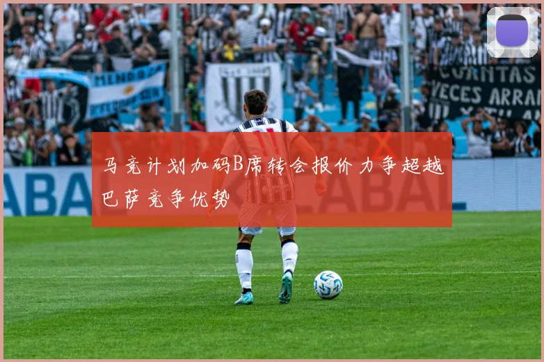 马竞计划加码B席转会报价力争超越巴萨竞争优势