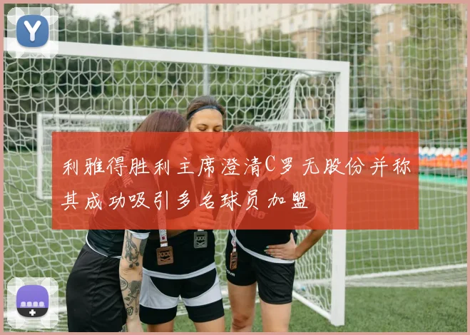 利雅得胜利主席澄清C罗无股份并称其成功吸引多名球员加盟