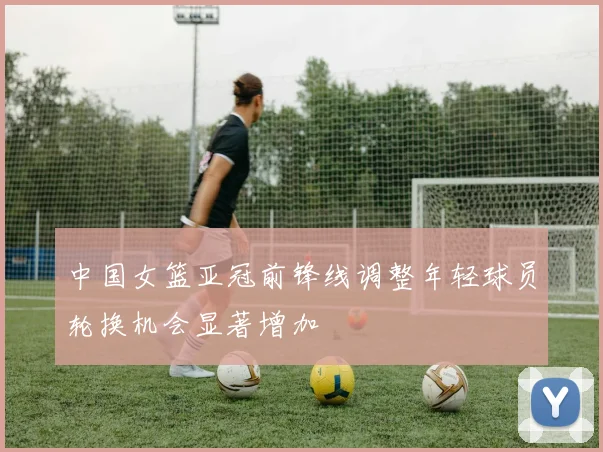 中国女篮亚冠前锋线调整年轻球员轮换机会显著增加