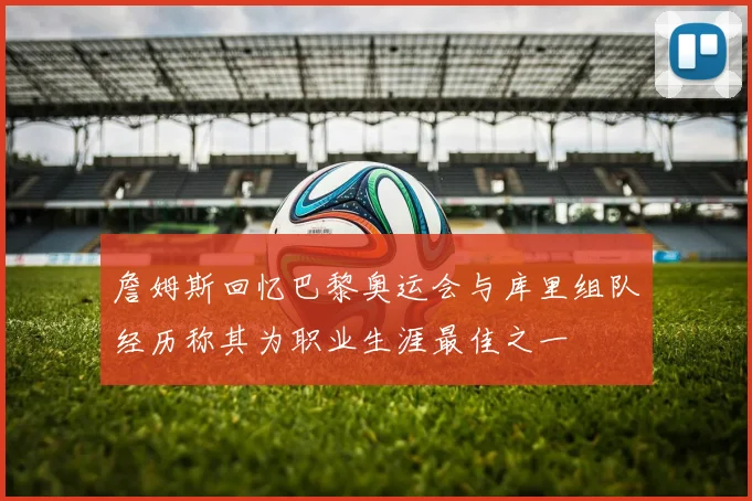詹姆斯回忆巴黎奥运会与库里组队经历称其为职业生涯最佳之一