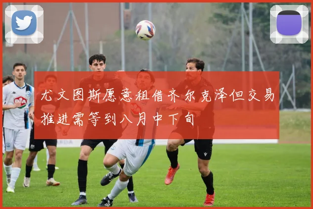 尤文图斯愿意租借齐尔克泽但交易推进需等到八月中下旬