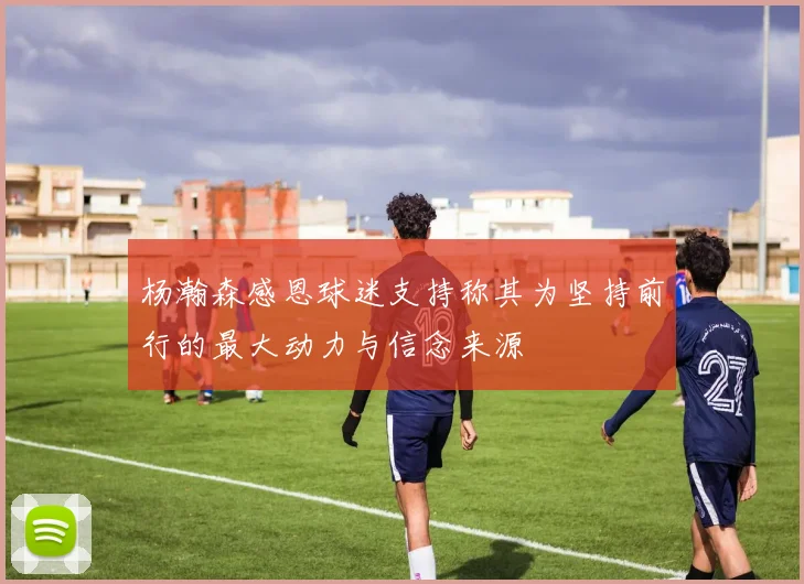 杨瀚森感恩球迷支持称其为坚持前行的最大动力与信念来源