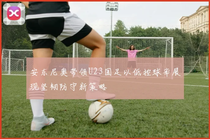 安东尼奥带领U23国足以低控球率展现坚韧防守新策略
