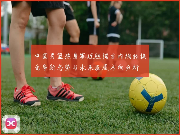 中国男篮热身赛连胜揭示内线轮换竞争新态势与未来发展方向分析