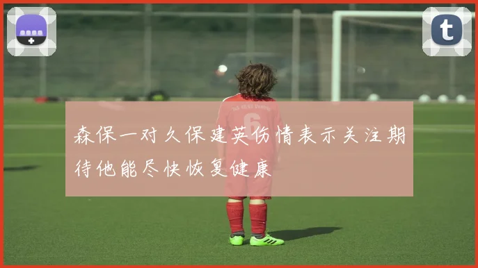 森保一对久保建英伤情表示关注期待他能尽快恢复健康