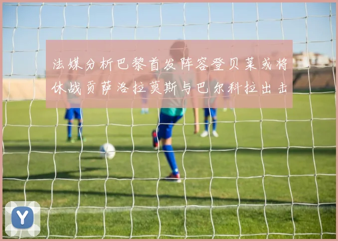 法媒分析巴黎首发阵容登贝莱或将休战贡萨洛拉莫斯与巴尔科拉出击