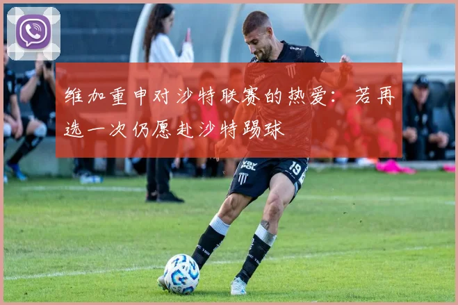 维加重申对沙特联赛的热爱：若再选一次仍愿赴沙特踢球