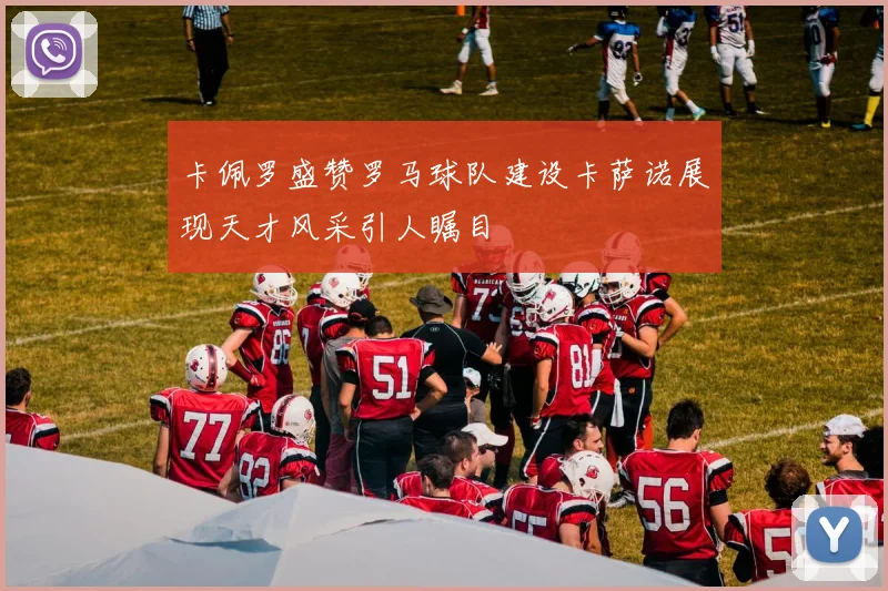 卡佩罗盛赞罗马球队建设卡萨诺展现天才风采引人瞩目