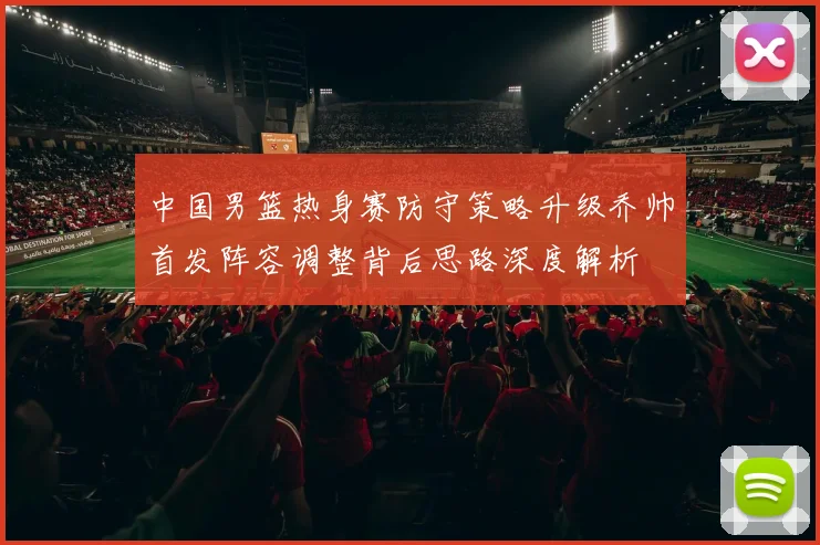 中国男篮热身赛防守策略升级乔帅首发阵容调整背后思路深度解析