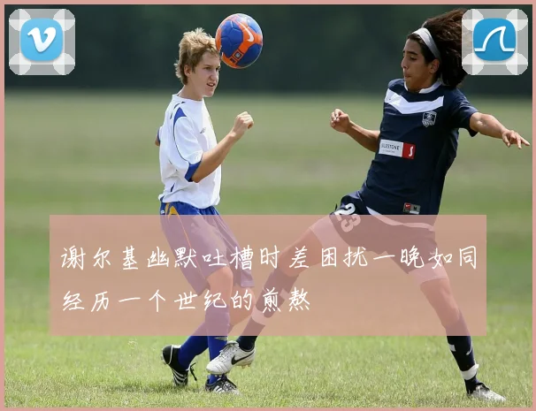谢尔基幽默吐槽时差困扰一晚如同经历一个世纪的煎熬