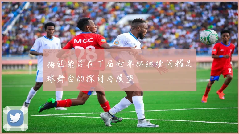 梅西能否在下届世界杯继续闪耀足球舞台的探讨与展望