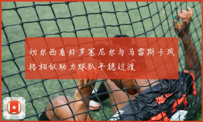 切尔西看好罗塞尼尔与马雷斯卡风格相似助力球队平稳过渡