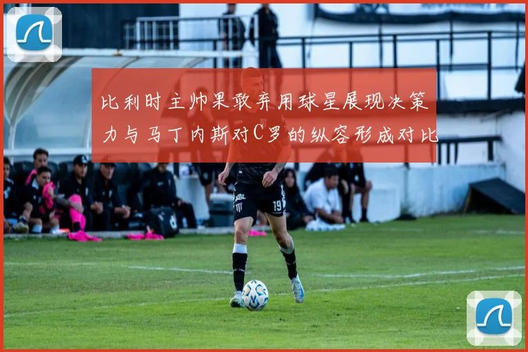 比利时主帅果敢弃用球星展现决策力与马丁内斯对C罗的纵容形成对比