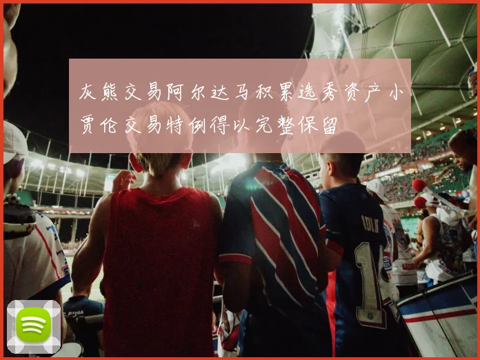 灰熊交易阿尔达马积累选秀资产小贾伦交易特例得以完整保留