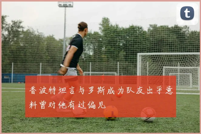 香波特坦言与罗斯成为队友出乎意料曾对他有过偏见