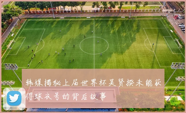 韩媒揭秘上届世界杯吴贤揆未能获得球衣号的背后故事