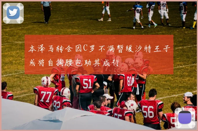 本泽马转会因C罗不满暂缓沙特王子或将自掏腰包助其成行