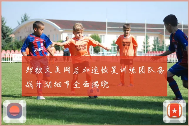 郑钦文美网后加速恢复训练团队备战计划细节全面揭晓