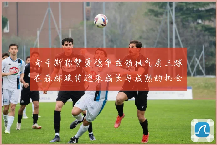 考辛斯称赞爱德华兹领袖气质三球在森林狼将迎来成长与成熟的机会