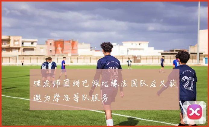 理发师因姆巴佩结缘法国队后又获邀为摩洛哥队服务