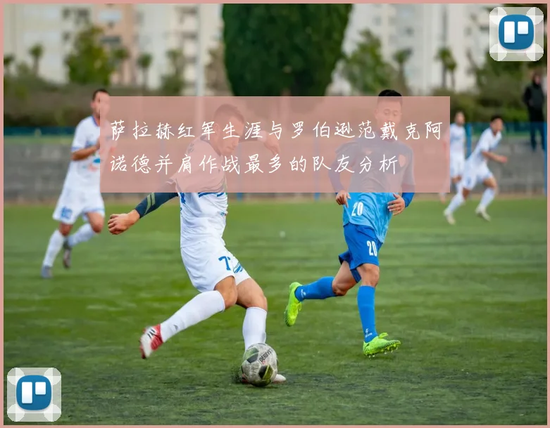 萨拉赫红军生涯与罗伯逊范戴克阿诺德并肩作战最多的队友分析