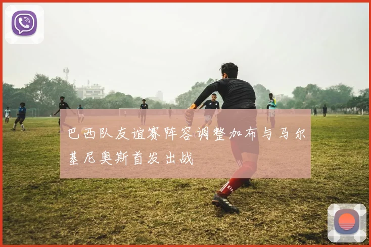 巴西队友谊赛阵容调整加布与马尔基尼奥斯首发出战