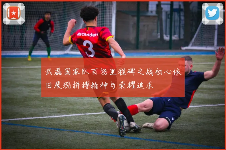 武磊国家队百场里程碑之战初心依旧展现拼搏精神与荣耀追求