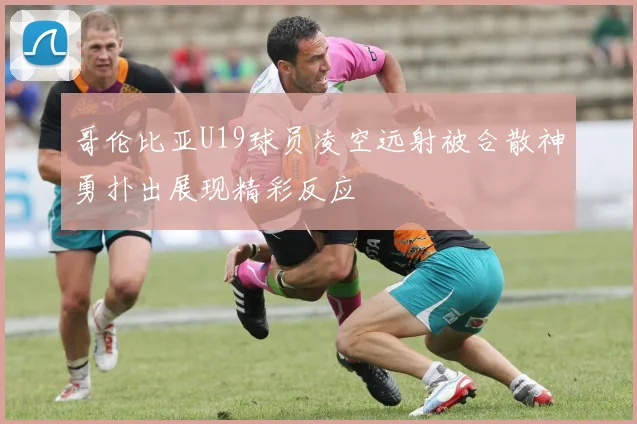 哥伦比亚U19球员凌空远射被合散神勇扑出展现精彩反应