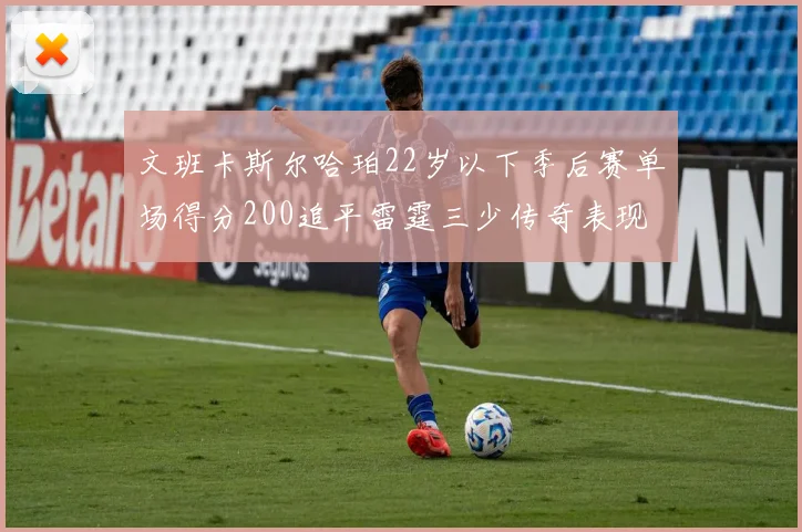 文班卡斯尔哈珀22岁以下季后赛单场得分200追平雷霆三少传奇表现